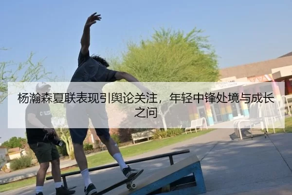 杨瀚森夏联表现引舆论关注，年轻中锋处境与成长之问